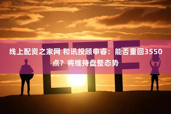 线上配资之家网 和讯投顾申睿：能否重回3550点？将维持盘整态势