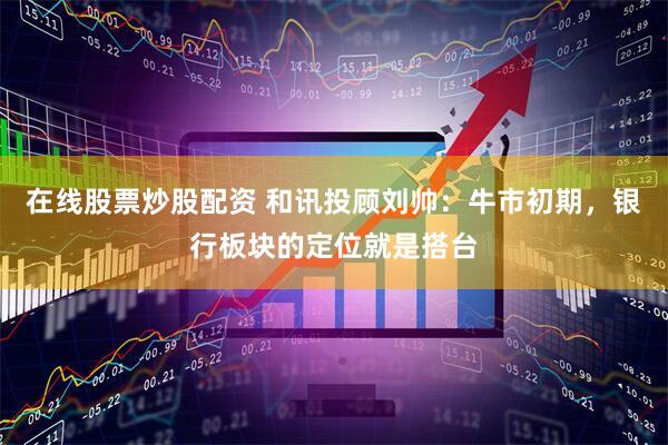 在线股票炒股配资 和讯投顾刘帅：牛市初期，银行板块的定位就是搭台