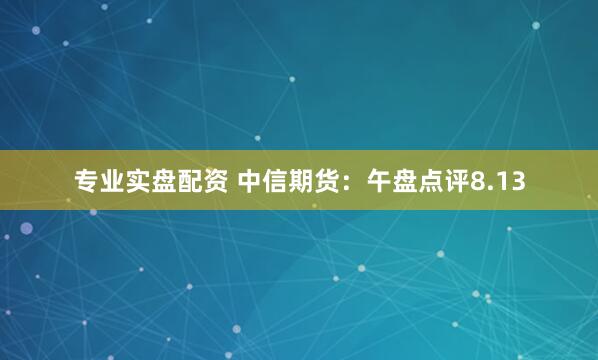 专业实盘配资 中信期货：午盘点评8.13