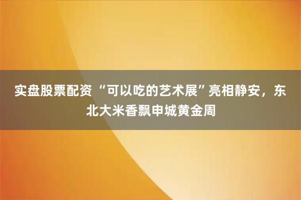 实盘股票配资 “可以吃的艺术展”亮相静安，东北大米香飘申城黄金周