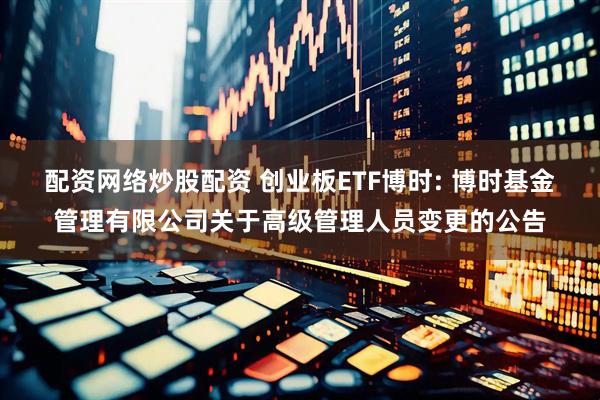 配资网络炒股配资 创业板ETF博时: 博时基金管理有限公司关于高级管理人员变更的公告