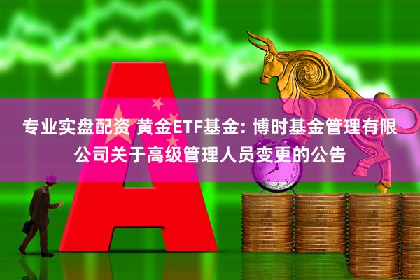 专业实盘配资 黄金ETF基金: 博时基金管理有限公司关于高级管理人员变更的公告