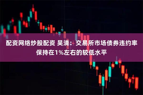 配资网络炒股配资 吴清：交易所市场债券违约率保持在1%左右的较低水平